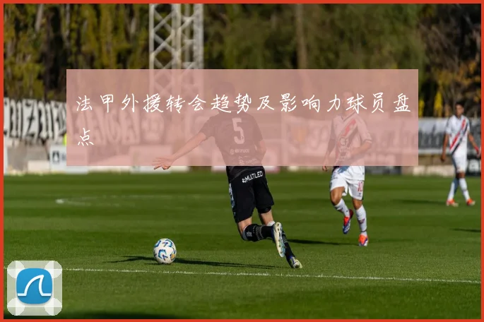 法甲外援转会趋势及影响力球员盘点