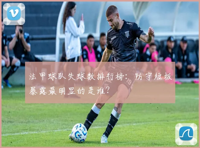 法甲球队失球数排行榜：防守短板暴露最明显的是谁？