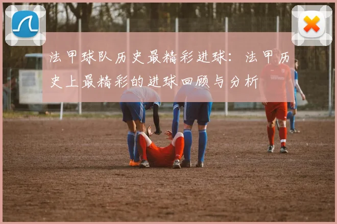 法甲球队历史最精彩进球：法甲历史上最精彩的进球回顾与分析